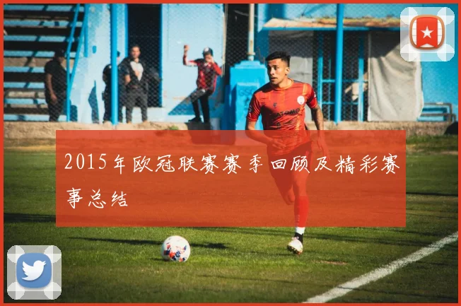 2015年欧冠联赛赛季回顾及精彩赛事总结