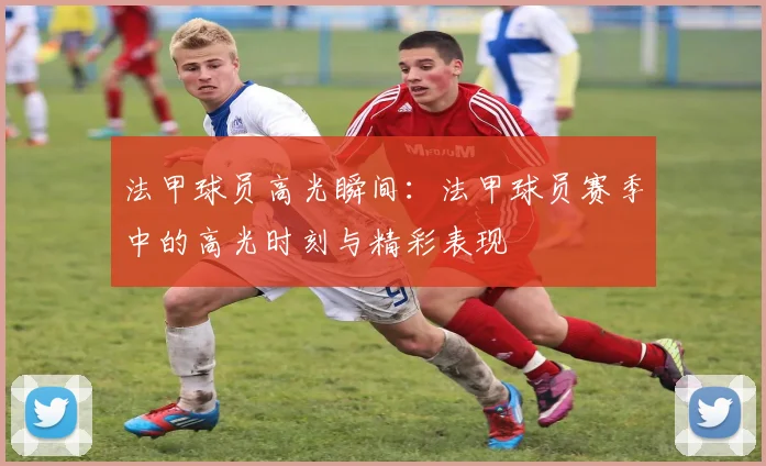 法甲球员高光瞬间：法甲球员赛季中的高光时刻与精彩表现